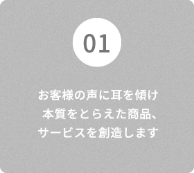 01 お客様の声に耳を傾け 本質をとらえた商品、サービスを創造します