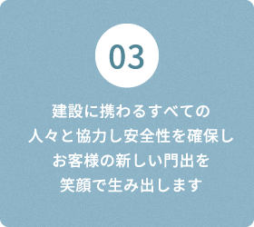 03 建設に携わるすべての 人々と協力し安全性を確保しお客様の新しい門出を 笑顔で生み出します