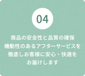 04 商品の安全性と品質の確保 機動性のあるアフターサービスを徹底しお客様に安心・快適を お届けします