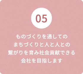 05 ものづくりを通しての まちづくりと人と人との繋がりを育み社会貢献できる会社を目指します